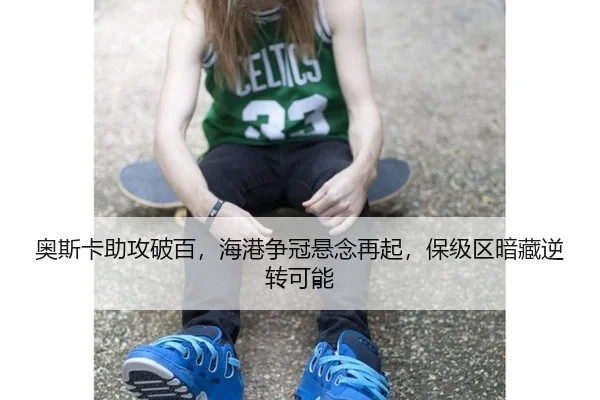 奥斯卡助攻破百，海港争冠悬念再起，保级区暗藏逆转可能