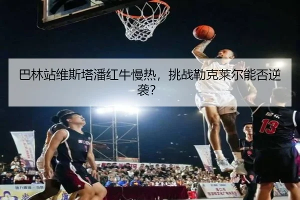 巴林站维斯塔潘红牛慢热，挑战勒克莱尔能否逆袭？