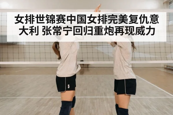 女排世锦赛中国女排完美复仇意大利 张常宁回归重炮再现威力