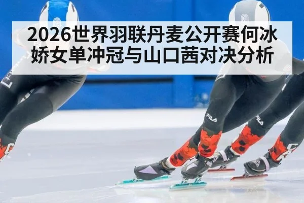 2026世界羽联丹麦公开赛何冰娇女单冲冠与山口茜对决分析